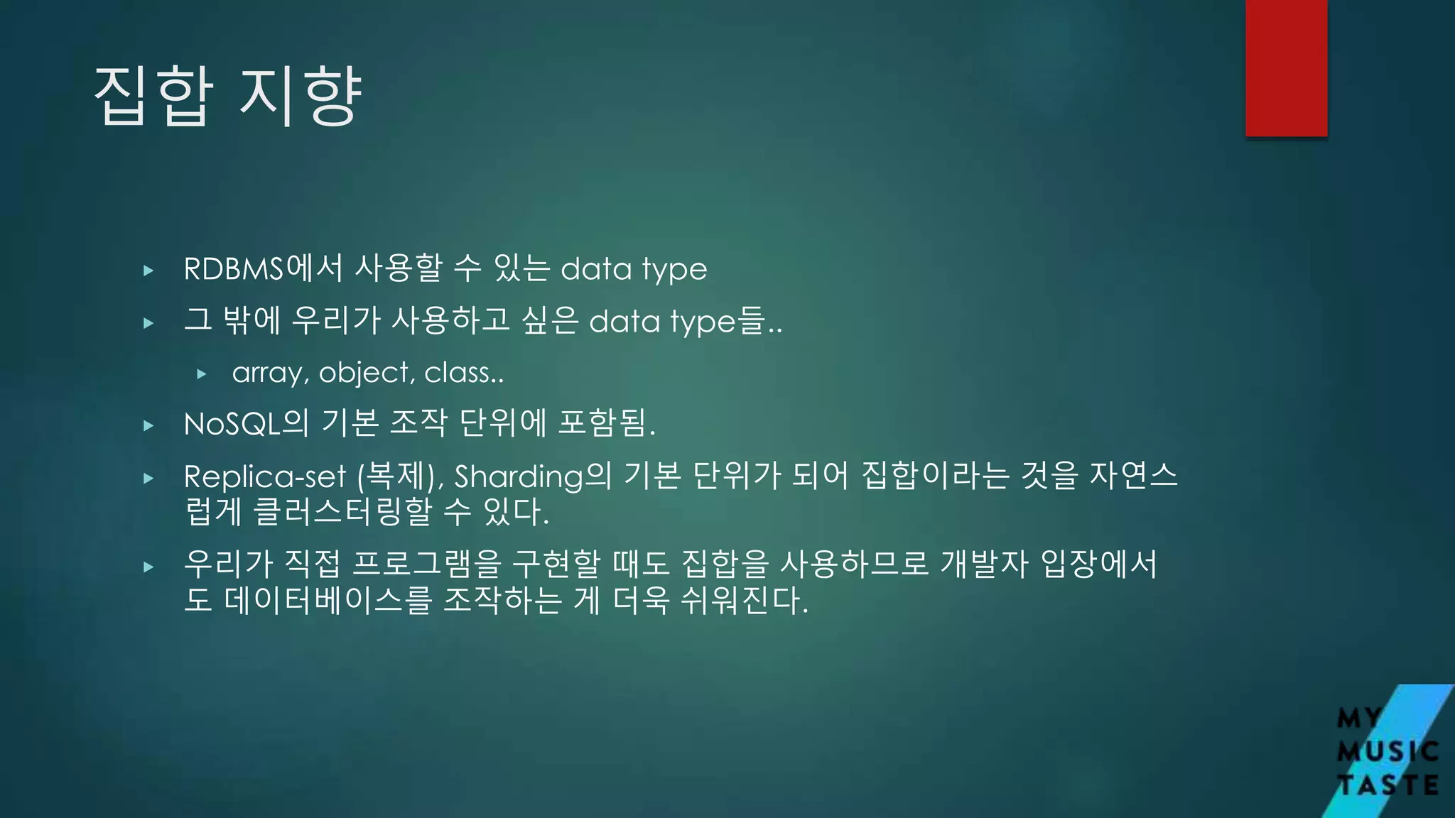 집합 지향
▶ RDBMS에서 사용할 수 있는 data type
▶ 그 밖에 우리가 사용하고 싶은 data type들..
▶ array, object, class..
▶ NoSQL의 기본 조작 단위에 포함됨.
▶ Replica-set (복제), Sharding의 기본 단위가 되어 집합이라는 것을 자연스
럽게 클러스터링할 수 있다.
▶ 우리가 직접 프로그램을 구현할 때도 집합을 사용하므로 개발자 입장에서
도 데이터베이스를 조작하는 게 더욱 쉬워진다.
 