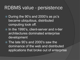 RDBMS value - persistence
During the 90’s and 2000’s as pc’s
became ubiquitous, distributed
computing took off.
 In the 1990’s, client-server and n-tier
architectures dominated enterprise
development
 The late 90’s and 2000’s saw the
dominance of the web and distributed
applications that broke out of enterprise


 