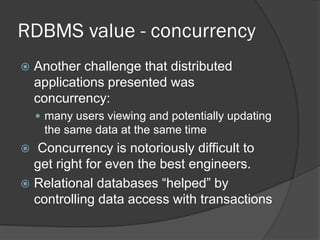 RDBMS value - concurrency


Another challenge that distributed
applications presented was
concurrency:
 many users viewing and potentially updating

the same data at the same time

Concurrency is notoriously difficult to
get right for even the best engineers.
 Relational databases “helped” by
controlling data access with transactions


 