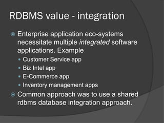 RDBMS value - integration


Enterprise application eco-systems
necessitate multiple integrated software
applications. Example
 Customer Service app

 Biz Intel app
 E-Commerce app
 Inventory management apps



Common approach was to use a shared
rdbms database integration approach.

 