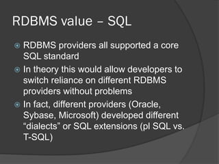 RDBMS value – SQL
RDBMS providers all supported a core
SQL standard
 In theory this would allow developers to
switch reliance on different RDBMS
providers without problems
 In fact, different providers (Oracle,
Sybase, Microsoft) developed different
“dialects” or SQL extensions (pl SQL vs.
T-SQL)


 