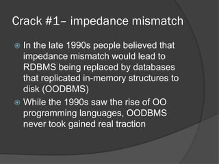 Crack #1– impedance mismatch
In the late 1990s people believed that
impedance mismatch would lead to
RDBMS being replaced by databases
that replicated in-memory structures to
disk (OODBMS)
 While the 1990s saw the rise of OO
programming languages, OODBMS
never took gained real traction


 