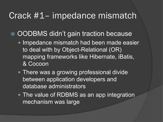 Crack #1– impedance mismatch


OODBMS didn’t gain traction because
 Impedance mismatch had been made easier

to deal with by Object-Relational (OR)
mapping frameworks like Hibernate, iBatis,
& Cocoon
 There was a growing professional divide
between application developers and
database administrators
 The value of RDBMS as an app integration
mechanism was large

 
