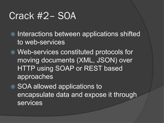 Crack #2– SOA
Interactions between applications shifted
to web-services
 Web-services constituted protocols for
moving documents (XML, JSON) over
HTTP using SOAP or REST based
approaches
 SOA allowed applications to
encapsulate data and expose it through
services


 