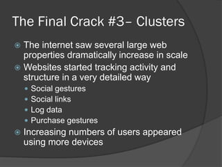 The Final Crack #3– Clusters
The internet saw several large web
properties dramatically increase in scale
 Websites started tracking activity and
structure in a very detailed way









Social gestures
Social links
Log data
Purchase gestures

Increasing numbers of users appeared
using more devices

 