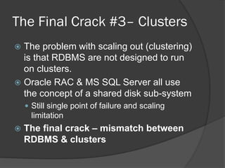 The Final Crack #3– Clusters
The problem with scaling out (clustering)
is that RDBMS are not designed to run
on clusters.
 Oracle RAC & MS SQL Server all use
the concept of a shared disk sub-system


 Still single point of failure and scaling

limitation


The final crack – mismatch between
RDBMS & clusters

 