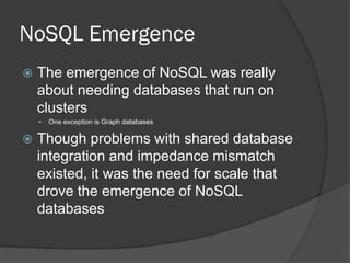 NoSQL Emergence


The emergence of NoSQL was really
about needing databases that run on
clusters




One exception is Graph databases

Though problems with shared database
integration and impedance mismatch
existed, it was the need for scale that
drove the emergence of NoSQL
databases

 