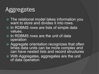 Aggregates







The relational model takes information you
want to store and divides it into rows.
In RDBMS rows are lists of simple data
values.
In RDBMS rows are the unit of data
operation
Aggregate orientation recognizes that often
times data units can be more complex and
can have nested lists and record structures
With Aggregates, aggregates are the unit
of data operation

 
