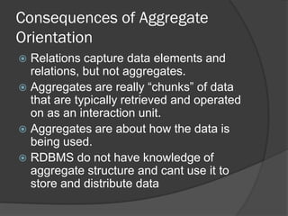 Consequences of Aggregate
Orientation
Relations capture data elements and
relations, but not aggregates.
 Aggregates are really “chunks” of data
that are typically retrieved and operated
on as an interaction unit.
 Aggregates are about how the data is
being used.
 RDBMS do not have knowledge of
aggregate structure and cant use it to
store and distribute data


 