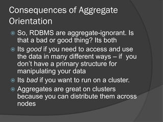 Consequences of Aggregate
Orientation
So, RDBMS are aggregate-ignorant. Is
that a bad or good thing? Its both
 Its good if you need to access and use
the data in many different ways – if you
don’t have a primary structure for
manipulating your data
 Its bad if you want to run on a cluster.
 Aggregates are great on clusters
because you can distribute them across
nodes


 