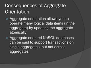 Consequences of Aggregate
Orientation
Aggregate orientation allows you to
operate many logical data items (in the
aggregate) by updating the aggregate
atomically
 Aggregate oriented NoSQL databases
can be said to support transactions on
single aggregates, but not across
aggregates


 