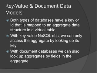Key-Value & Document Data
Models
Both types of databases have a key or
Id that is mapped to an aggregate data
structure in a virtual table
 With key-value NoSQL dbs, we can only
access the aggregate by looking up its
key
 With document databases we can also
look up aggregates by fields in the
aggregate


 