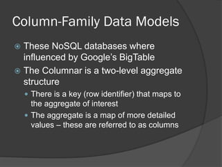 Column-Family Data Models
These NoSQL databases where
influenced by Google’s BigTable
 The Columnar is a two-level aggregate
structure


 There is a key (row identifier) that maps to

the aggregate of interest
 The aggregate is a map of more detailed
values – these are referred to as columns

 