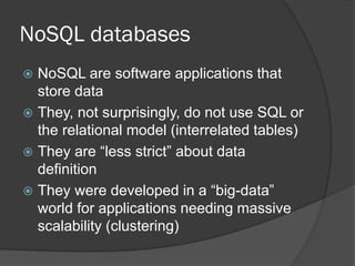 NoSQL databases
NoSQL are software applications that
store data
 They, not surprisingly, do not use SQL or
the relational model (interrelated tables)
 They are “less strict” about data
definition
 They were developed in a “big-data”
world for applications needing massive
scalability (clustering)


 