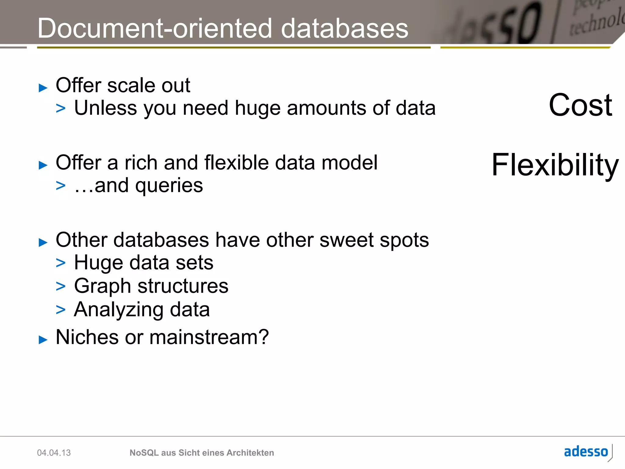 Document-oriented databases
►    Offer scale out
     >  Unless you need huge amounts of data         Cost
►    Offer a rich and flexible data model        Flexibility
     >  …and queries

►  Other databases have other sweet spots
   >  Huge data sets
   >  Graph structures
   >  Analyzing data
►  Niches or mainstream?




04.04.13     NoSQL aus Sicht eines Architekten
 
