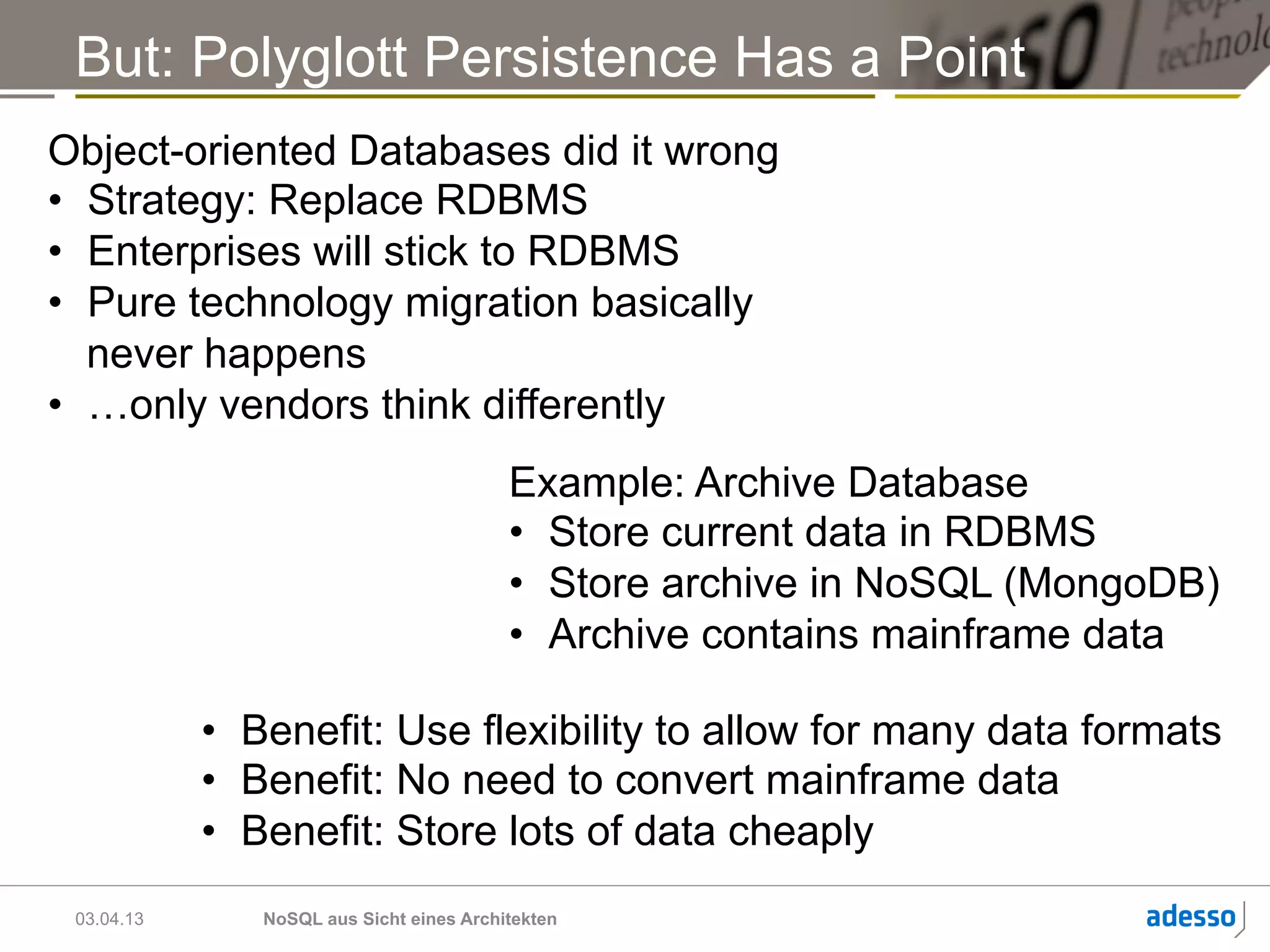 But: Polyglott Persistence Has a Point
Object-oriented Databases did it wrong
•  Strategy: Replace RDBMS
•  Enterprises will stick to RDBMS
•  Pure technology migration basically
   never happens
•  …only vendors think differently
                                          Example: Archive Database
                                          •  Store current data in RDBMS
                                          •  Store archive in NoSQL (MongoDB)
                                          •  Archive contains mainframe data

            •  Benefit: Use flexibility to allow for many data formats
            •  Benefit: No need to convert mainframe data
            •  Benefit: Store lots of data cheaply
 03.04.13      NoSQL aus Sicht eines Architekten
 