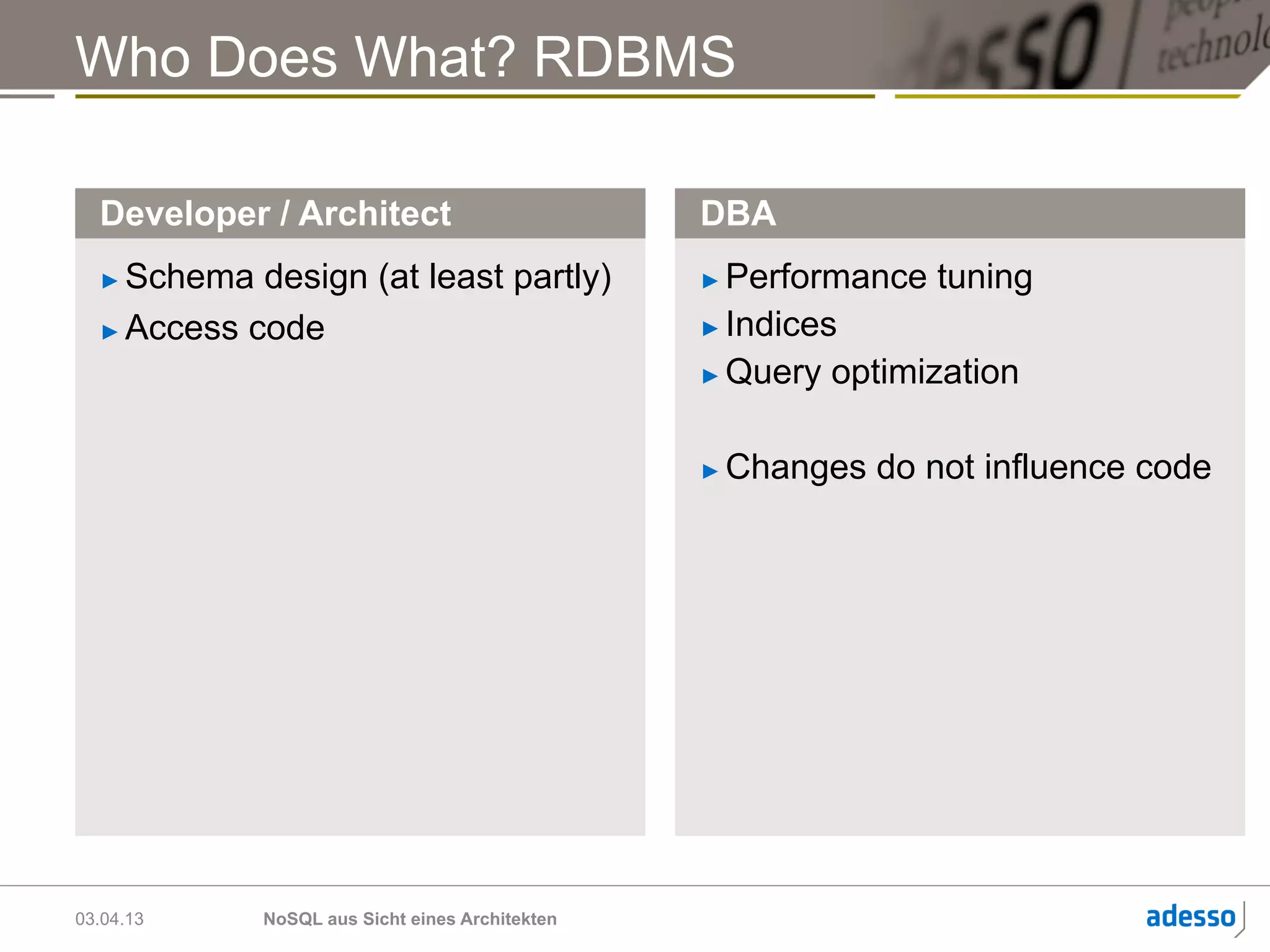 Who Does What? RDBMS

  Developer / Architect                         DBA
  ►  Schema design (at least partly)            ►  Performance tuning
  ►  Access code                                ►  Indices

                                                ►  Query optimization



                                                ►    Changes do not influence code




03.04.13    NoSQL aus Sicht eines Architekten
 