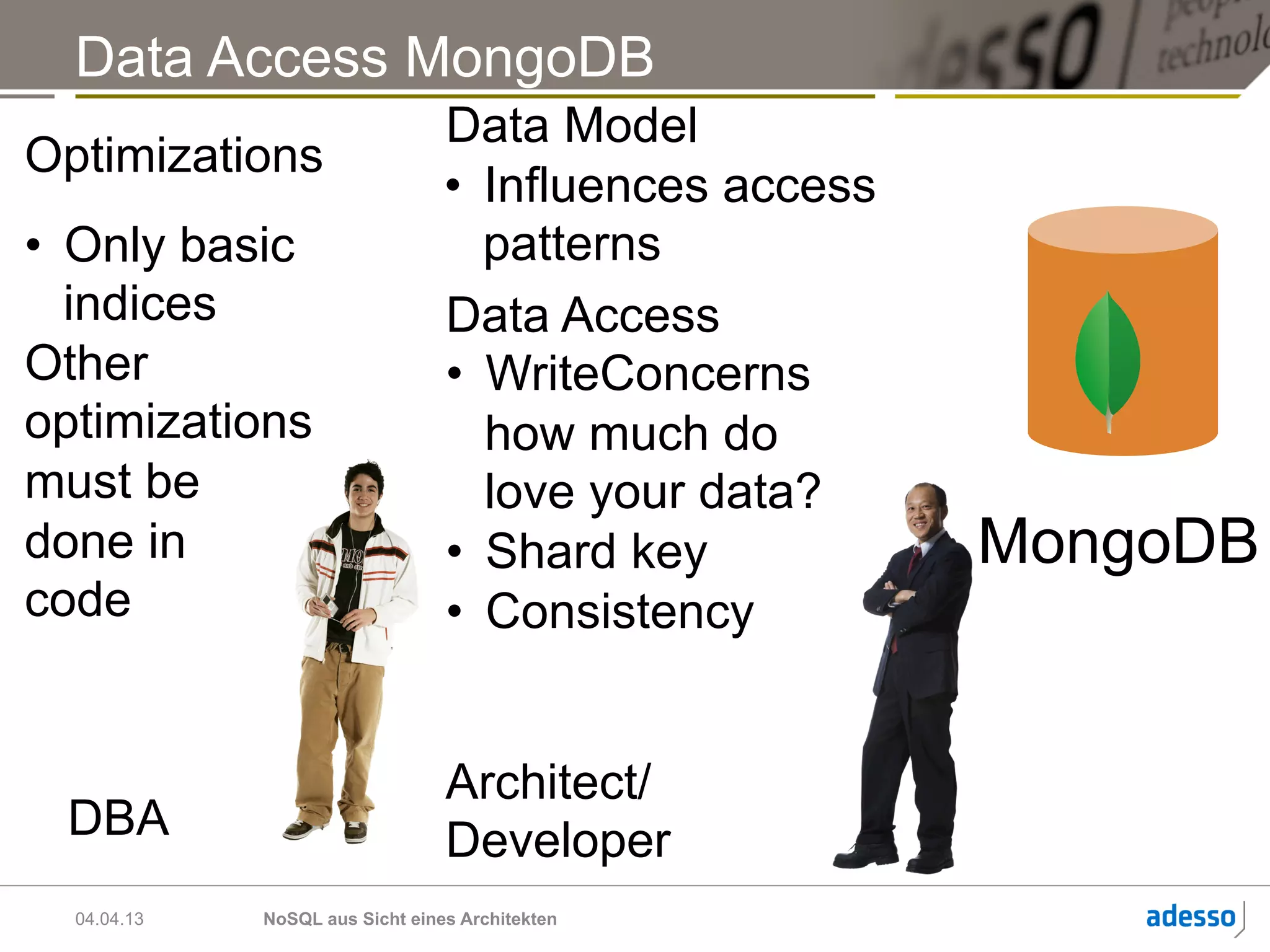 Data Access MongoDB
                                 Data Model
Optimizations
                                 •  Influences access
•  Only basic                       patterns
   indices                       Data Access
Other                            •  WriteConcerns
optimizations                       how much do
must be                             love your data?
done in                          •  Shard key           MongoDB
code                             •  Consistency


                                 Architect/
 DBA                             Developer
  04.04.13   NoSQL aus Sicht eines Architekten
 