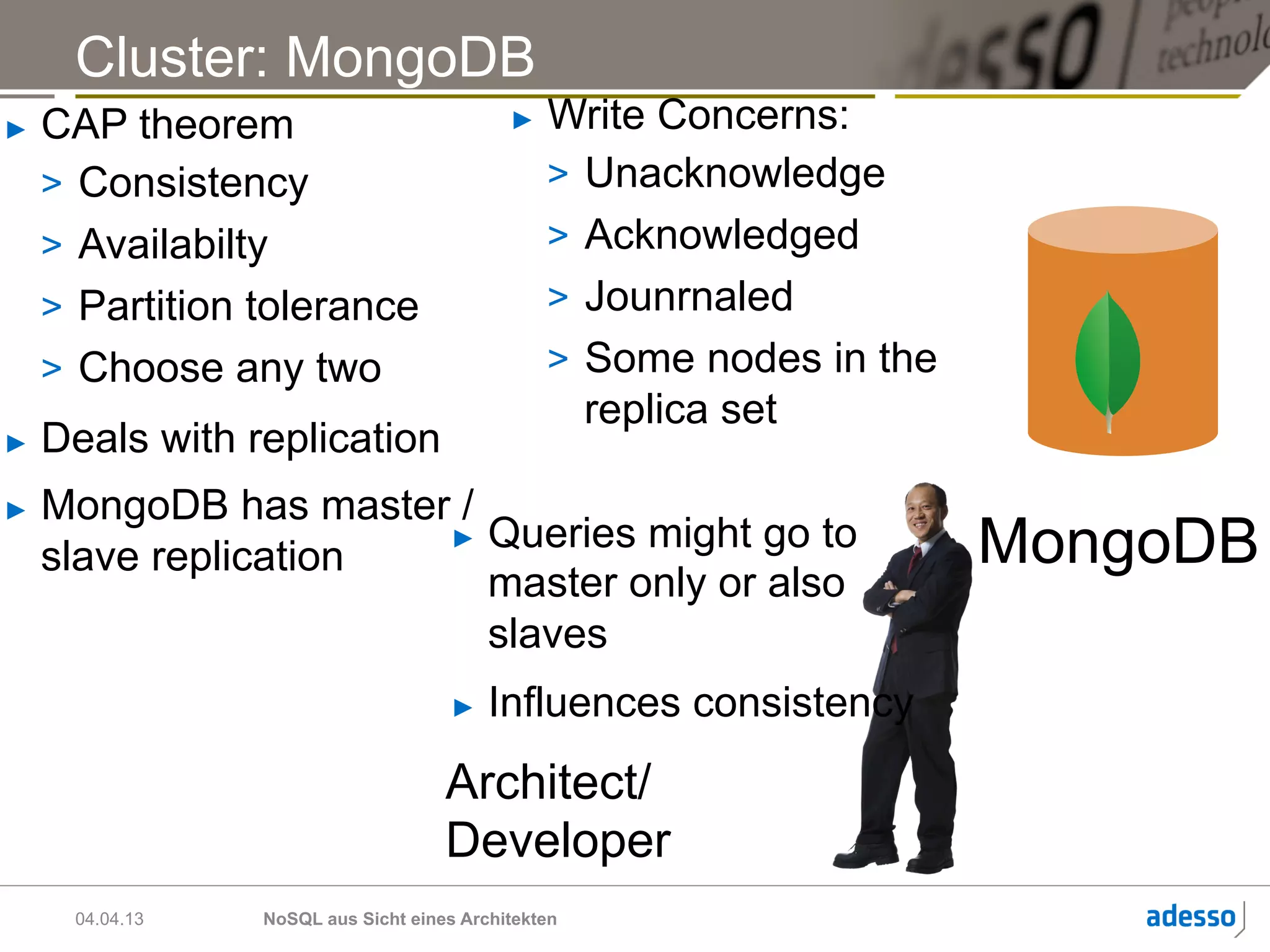Cluster: MongoDB
►    CAP theorem                             ►    Write Concerns:
     >  Consistency                               >  Unacknowledge
     >  Availabilty                               >  Acknowledged
     >  Partition tolerance                       >  Jounrnaled
     >  Choose any two                            >  Some nodes in the
                                                     replica set
►    Deals with replication
►    MongoDB has master /
     slave replication
                       ►  Queries might go to
                                                                         MongoDB
                          master only or also
                          slaves
                                       ►    Influences consistency
                                      Architect/
                                      Developer
       04.04.13   NoSQL aus Sicht eines Architekten
 