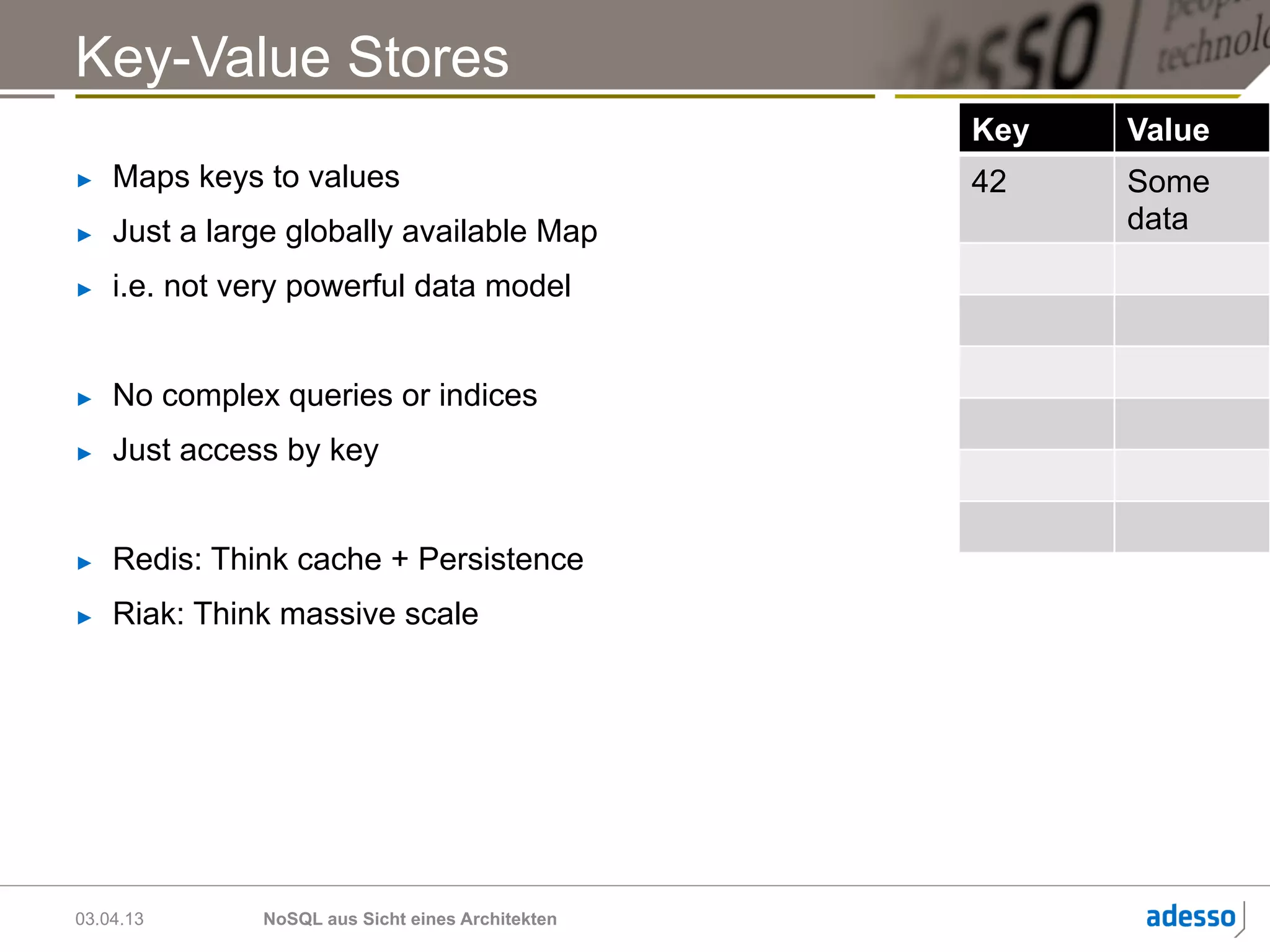 Key-Value Stores
                                                   Key   Value
►    Maps keys to values                           42    Some
►    Just a large globally available Map                 data

►    i.e. not very powerful data model


►    No complex queries or indices
►    Just access by key


►    Redis: Think cache + Persistence
►    Riak: Think massive scale




03.04.13       NoSQL aus Sicht eines Architekten
 