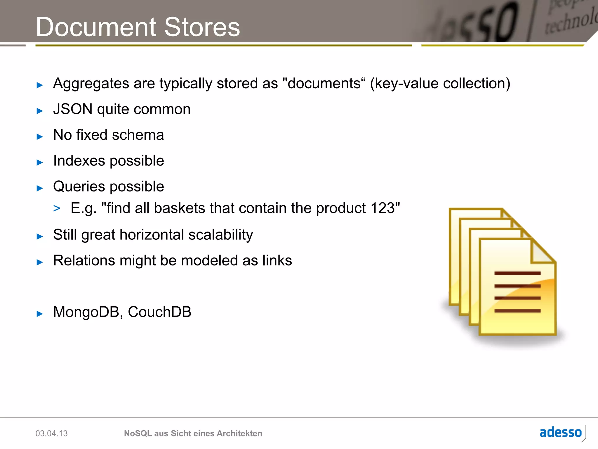 Document Stores
►    Aggregates are typically stored as "documents“ (key-value collection)
►    JSON quite common
►    No fixed schema
►    Indexes possible
►    Queries possible
     >  E.g. "find all baskets that contain the product 123"
►    Still great horizontal scalability
►    Relations might be modeled as links


►    MongoDB, CouchDB




03.04.13         NoSQL aus Sicht eines Architekten
 