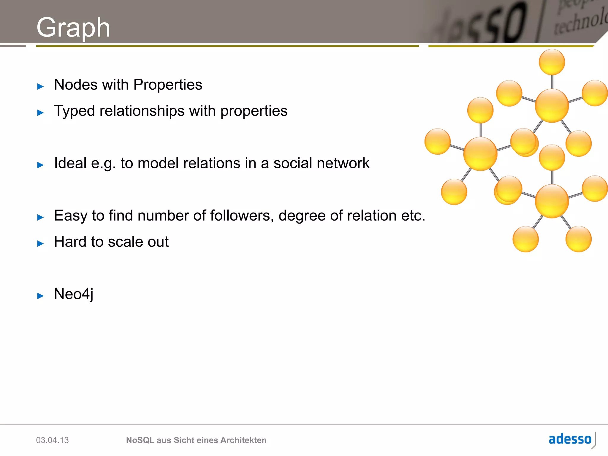 Graph
►    Nodes with Properties
►    Typed relationships with properties


►    Ideal e.g. to model relations in a social network


►    Easy to find number of followers, degree of relation etc.
►    Hard to scale out


►    Neo4j




03.04.13        NoSQL aus Sicht eines Architekten
 