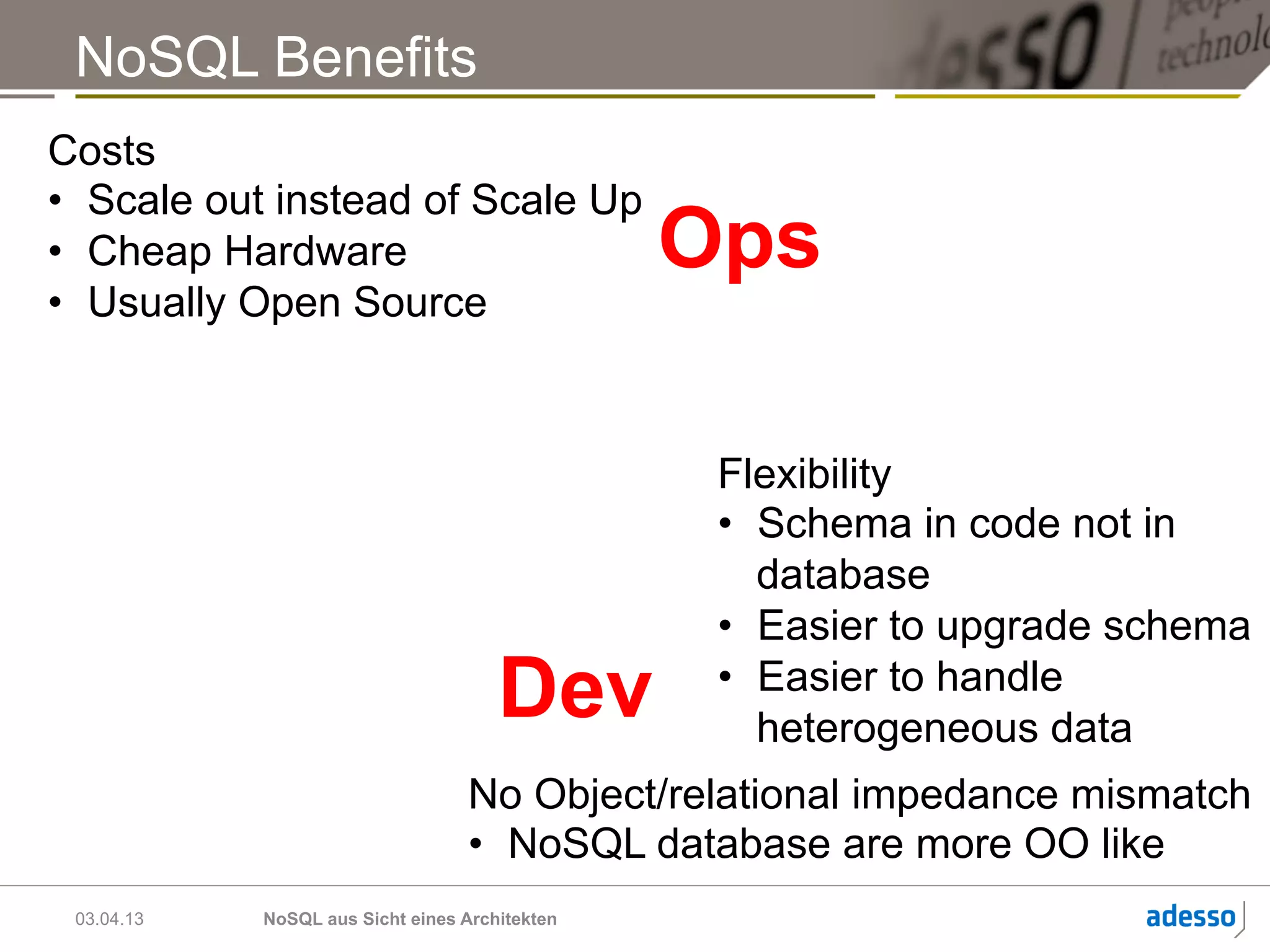 NoSQL Benefits
Costs
•  Scale out instead of Scale Up
•  Cheap Hardware                               Ops
•  Usually Open Source



                                                 Flexibility
                                                 •  Schema in code not in
                                                    database
                                                 •  Easier to upgrade schema
                                      Dev        •  Easier to handle
                                                    heterogeneous data
                                  No Object/relational impedance mismatch
                                  •  NoSQL database are more OO like
 03.04.13   NoSQL aus Sicht eines Architekten
 
