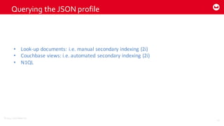 ©2014  Couchbase  Inc.
Querying  the  JSON  profile
23
• Look-­‐up	
  documents:	
  i.e.	
  manual	
  secondary	
  indexing	
  (2i)
• Couchbase views:	
  i.e.	
  automated	
  secondary	
  indexing	
  (2i)
• N1QL
 
