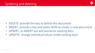 ©2014  Couchbase  Inc.
Updating  and  deleting
41
• DELETE:	
  provide	
  the	
  key	
  to	
  delete	
  the	
  document
• INSERT:	
  provide	
  a	
  key	
  and	
  some	
  JSON	
  to	
  create	
  a	
  new	
  document
• UPSERT:	
  as	
  INSERT	
  but	
  will	
  overwrite	
  existing	
  docs
• UPDATE:	
  change	
  individual	
  values	
  inside	
  existing	
  docs
 