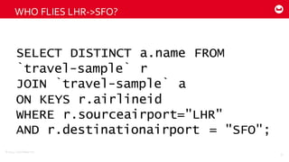 ©2014  Couchbase  Inc.
WHO  FLIES  LHR-­‐>SFO?
57
SELECT DISTINCT a.name FROM
`travel-sample` r
JOIN `travel-sample` a
ON KEYS r.airlineid
WHERE r.sourceairport="LHR"
AND r.destinationairport = "SFO";
 