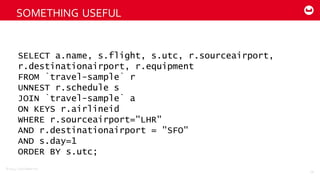 ©2014  Couchbase  Inc.
SOMETHING  USEFUL
59
SELECT a.name, s.flight, s.utc, r.sourceairport,
r.destinationairport, r.equipment
FROM `travel-sample` r
UNNEST r.schedule s
JOIN `travel-sample` a
ON KEYS r.airlineid
WHERE r.sourceairport="LHR"
AND r.destinationairport = "SFO"
AND s.day=1
ORDER BY s.utc;
 