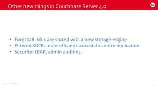 ©2014  Couchbase  Inc.
Other  new  things  in  Couchbase Server  4.0
70
• ForestDB:	
  GSIs	
  are	
  stored	
  with	
  a	
  new	
  storage	
  engine
• Filtered	
  XDCR:	
  more	
  efficient	
  cross-­‐data	
  centre	
  replication
• Security:	
  LDAP,	
  admin	
  auditing
 