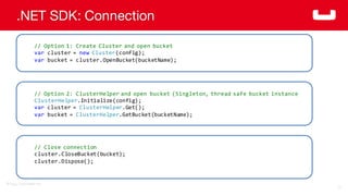 ©2014  Couchbase  Inc.
.NET SDK: Connection
72
//  Option  1:  Create  Cluster  and  open  bucket  
var cluster  =  new Cluster(config);
var bucket  =  cluster.OpenBucket(bucketName);
//  Option  2:  ClusterHelper and  open  bucket  (Singleton,  thread  safe  bucket  instance
ClusterHelper.Initialize(config);
var cluster  =  ClusterHelper.Get();
var bucket  =  ClusterHelper.GetBucket(bucketName);
//  Close  connection
cluster.CloseBucket(bucket);
cluster.Dispose();
 