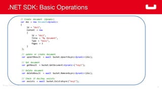 ©2014  Couchbase  Inc.
.NET SDK: Basic Operations
74
//  Create   document   (dynamic)
var doc  =  new Document<dynamic>
{
Id  =  "doc1",
Content   =  new
{
Id  =  "doc1",
Title =  "My Document",
Type =  "basic",
Pages   =  3
}
};
//  update   or  create   document
var upsertResult =  await bucket.UpsertAsync<dynamic>(doc);
//  Get  document
var getResult =  bucket.GetDocument<dynamic>("key1");
//  Delete   document
var deleteResult =  await bucket.RemoveAsync<dynamic>(doc);
//  Check   if  doc/key   exsists
var exsists =  await bucket.ExistsAsync("key1");
 