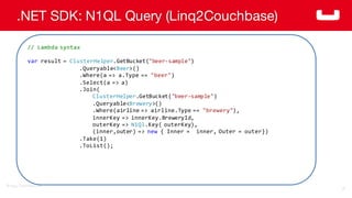 ©2014  Couchbase  Inc.
.NET SDK: N1QL Query (Linq2Couchbase)
76
//  Lambda  syntax
var result  =  ClusterHelper.GetBucket("beer-­‐sample")
.Queryable<Beer>()
.Where(a  =>  a.Type ==  "beer")
.Select(a  =>  a)
.Join(
ClusterHelper.GetBucket("beer-­‐sample")
.Queryable<Brewery>()
.Where(airline  =>  airline.Type ==  "brewery"),
innerKey =>  innerKey.BreweryId,
outerKey =>  N1Ql.Key(  outerKey),  
(inner,outer)  =>  new {  Inner  =    inner,  Outer  =  outer})
.Take(1)
.ToList();
 