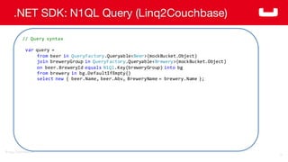 ©2014  Couchbase  Inc.
.NET SDK: N1QL Query (Linq2Couchbase)
77
//  Query  syntax
var query  =  
from beer  in QueryFactory.Queryable<Beer>(mockBucket.Object)
join breweryGroup in QueryFactory.Queryable<Brewery>(mockBucket.Object)
on beer.BreweryId equals N1Ql.Key(breweryGroup)  into bg
from brewery  in bg.DefaultIfEmpty()
select new {  beer.Name,  beer.Abv,  BreweryName =  brewery.Name };
 