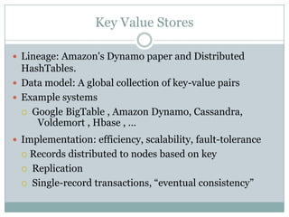 Key Value Stores

 Lineage: Amazon's Dynamo paper and Distributed
  HashTables.
 Data model: A global collection of key-value pairs
 Example systems
   Google BigTable , Amazon Dynamo, Cassandra,
     Voldemort , Hbase , …
 Implementation: efficiency, scalability, fault-tolerance
   Records distributed to nodes based on key
   Replication

   Single-record transactions, “eventual consistency”
 