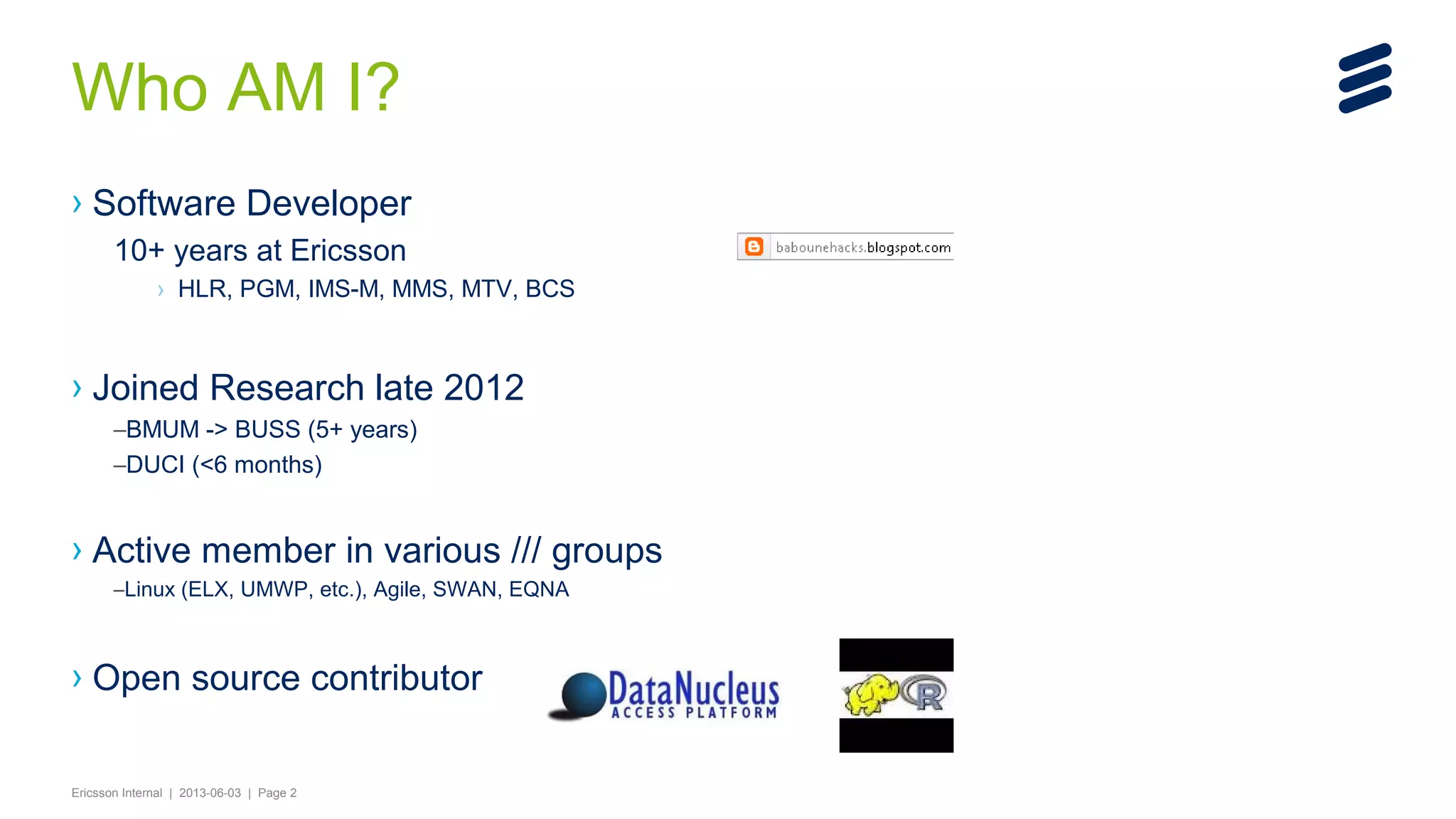 Who AM I?
› Software Developer
10+ years at Ericsson
› HLR, PGM, IMS-M, MMS, MTV, BCS

› Joined Research late 2012
–BMUM -> BUSS (5+ years)
–DUCI (<6 months)

› Active member in various /// groups
–Linux (ELX, UMWP, etc.), Agile, SWAN, EQNA

› Open source contributor
Ericsson Internal | 2013-06-03 | Page 2

 