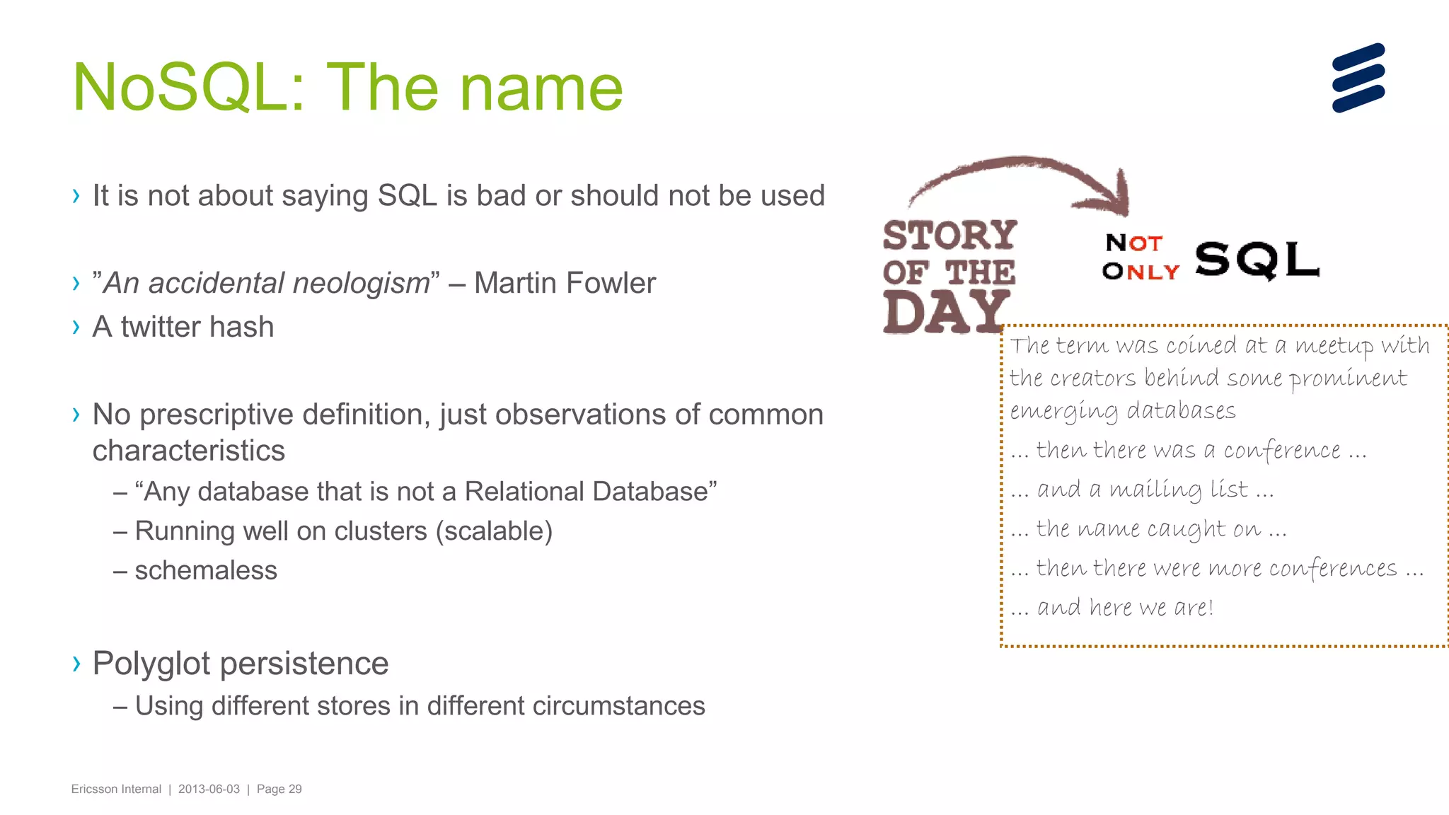 NoSQL: The name
› It is not about saying SQL is bad or should not be used
› ”An accidental neologism” – Martin Fowler
› A twitter hash
› No prescriptive definition, just observations of common
characteristics
– “Any database that is not a Relational Database”
– Running well on clusters (scalable)
– schemaless

› Polyglot persistence
– Using different stores in different circumstances
Ericsson Internal | 2013-06-03 | Page 29

The term was coined at a meetup with
the creators behind some prominent
emerging databases
... then there was a conference ...
... and a mailing list ...
... the name caught on ...
... then there were more conferences ...
... and here we are!

 