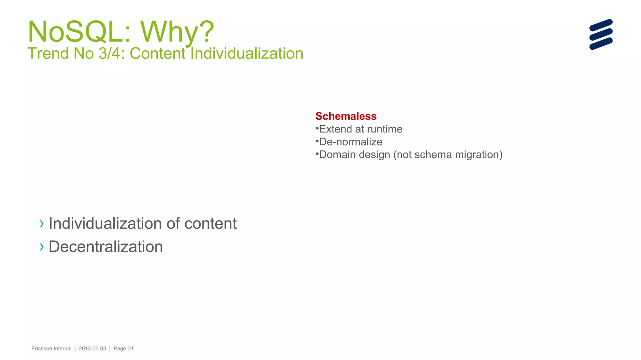 NoSQL: Why?

Trend No 3/4: Content Individualization

Schemaless
•Extend at runtime
•De-normalize
•Domain design (not schema migration)

› Individualization of content
› Decentralization

Ericsson Internal | 2013-06-03 | Page 31

 
