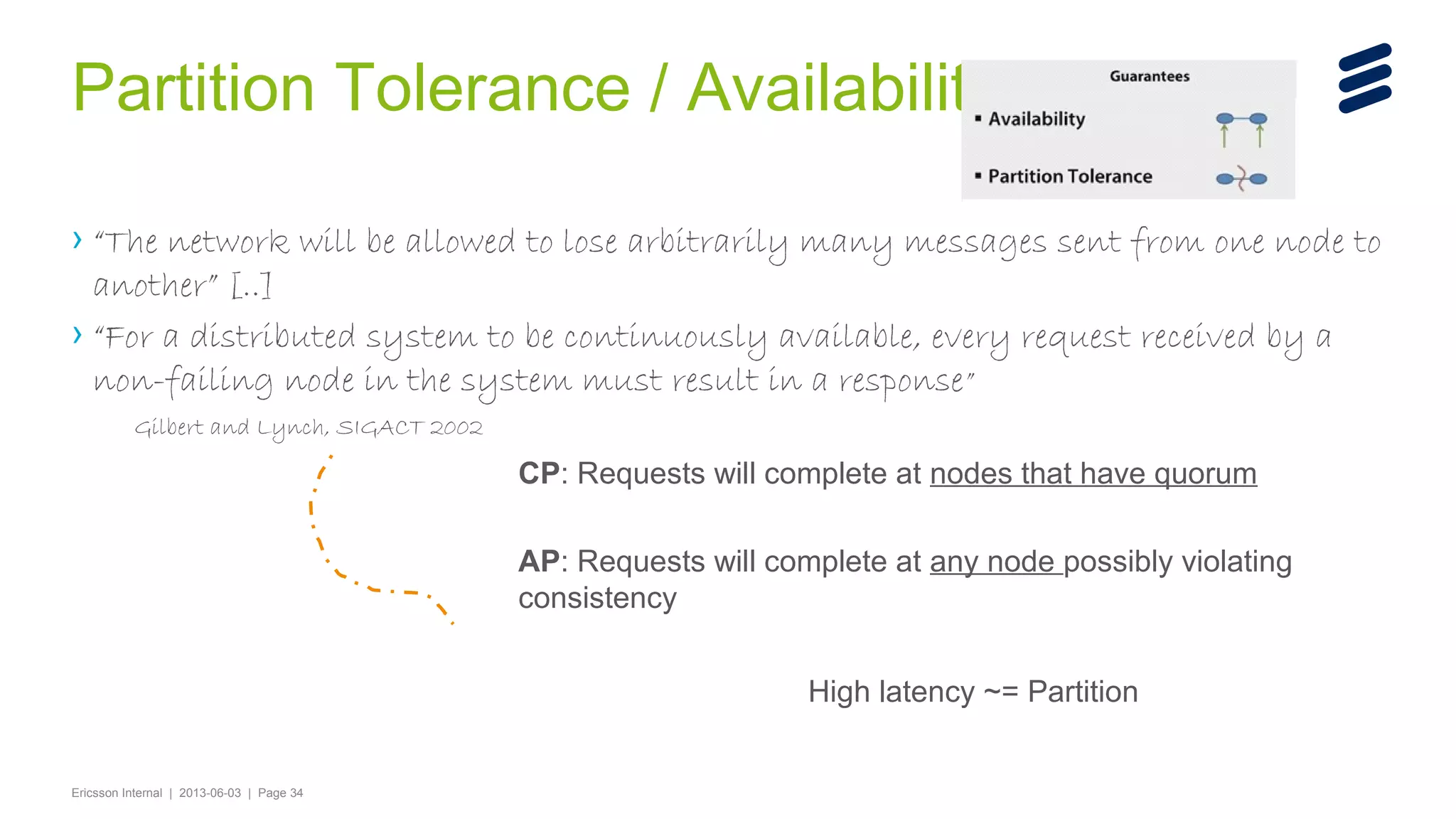 Partition Tolerance / Availability
› “The network will be allowed to lose arbitrarily many messages sent from one node to
another” [..]
› “For a distributed system to be continuously available, every request received by a
non-failing node in the system must result in a response ”
Gilbert and Lynch, SIGACT 2002

CP: Requests will complete at nodes that have quorum
AP: Requests will complete at any node possibly violating
consistency
High latency ~= Partition

Ericsson Internal | 2013-06-03 | Page 34

 
