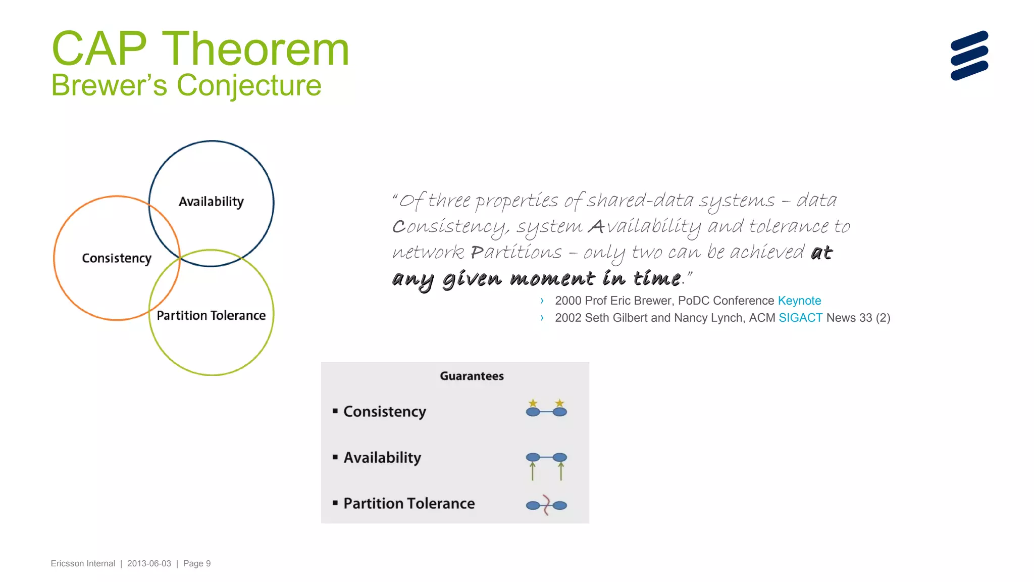 CAP Theorem
Brewer’s Conjecture

“Of three properties of shared-data systems – data
Consistency, system Availability and tolerance to
network Partitions – only two can be achieved at
any given moment in time .”

› 2000 Prof Eric Brewer, PoDC Conference Keynote
› 2002 Seth Gilbert and Nancy Lynch, ACM SIGACT News 33 (2)

Ericsson Internal | 2013-06-03 | Page 9

 