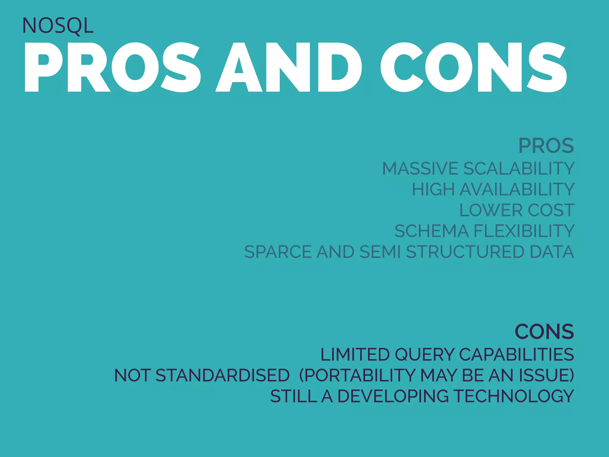 NOSQL
PROS AND CONS
PROS
MASSIVE SCALABILITY
HIGH AVAILABILITY
LOWER COST
SCHEMA FLEXIBILITY
SPARCE AND SEMI STRUCTURED DATA
CONS
LIMITED QUERY CAPABILITIES
NOT STANDARDISED (PORTABILITY MAY BE AN ISSUE)
STILL A DEVELOPING TECHNOLOGY
 
