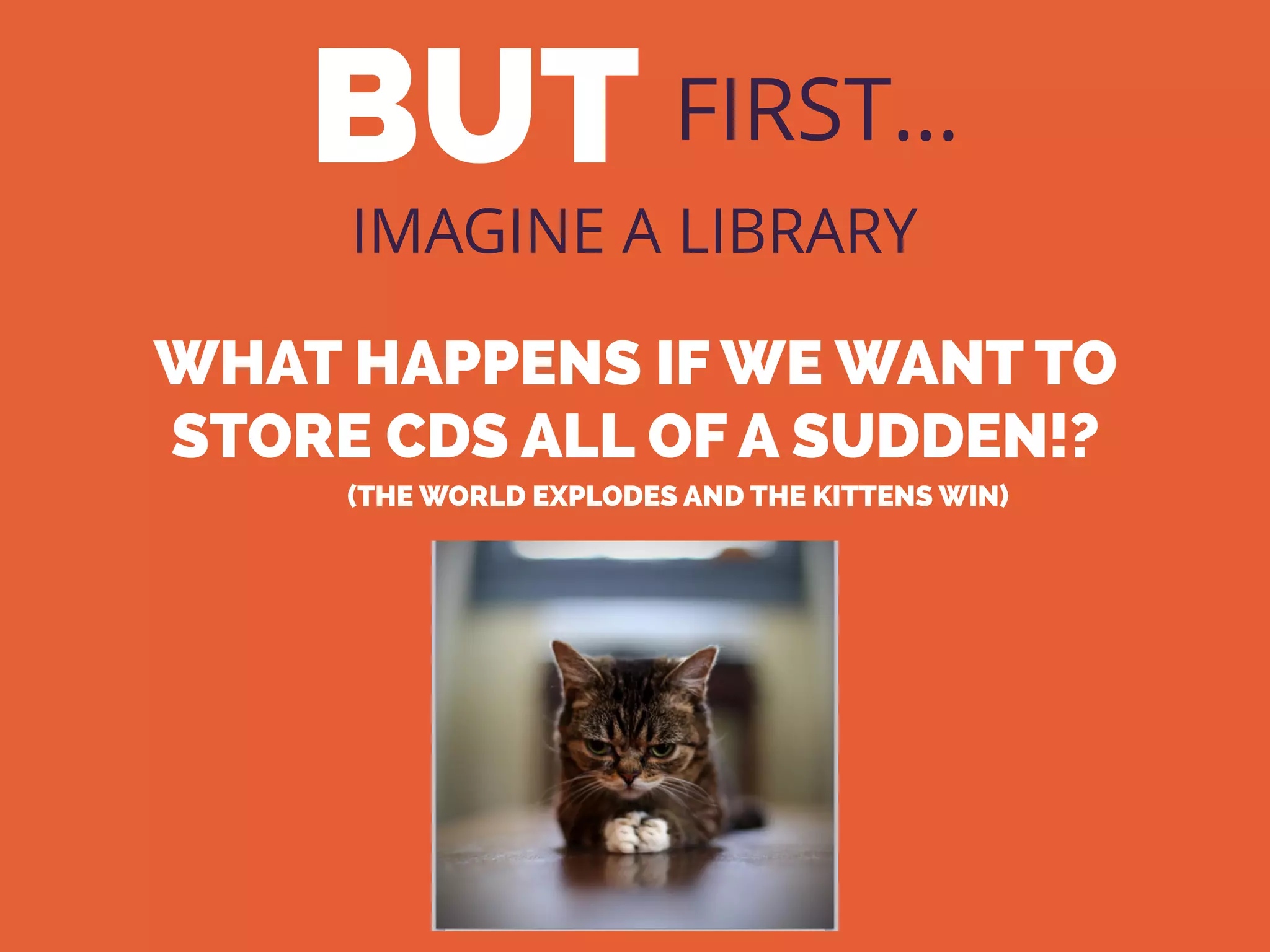 BUT FIRST…
IMAGINE A LIBRARY
WHAT HAPPENS IF WE WANT TO
STORE CDS ALL OF A SUDDEN!?
(THE WORLD EXPLODES AND THE KITTENS WIN)
 