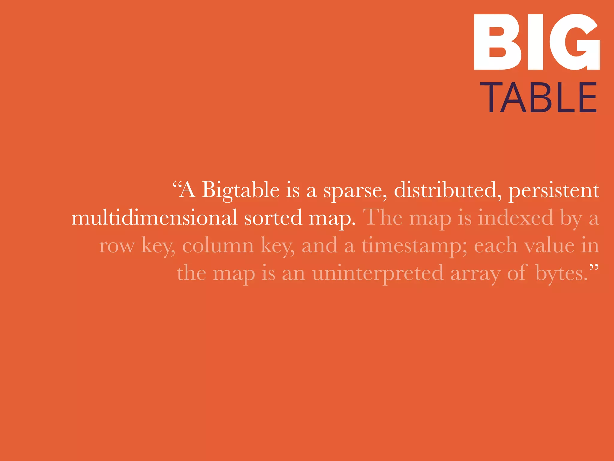 BIG
TABLE
“A Bigtable is a sparse, distributed, persistent
multidimensional sorted map. The map is indexed by a
row key, column key, and a timestamp; each value in
the map is an uninterpreted array of bytes.”
 