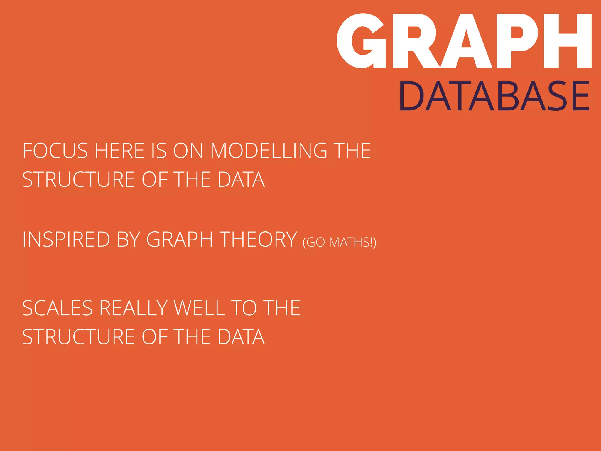 GRAPH
DATABASE
FOCUS HERE IS ON MODELLING THE
STRUCTURE OF THE DATA
INSPIRED BY GRAPH THEORY (GO MATHS!)
SCALES REALLY WELL TO THE
STRUCTURE OF THE DATA
 