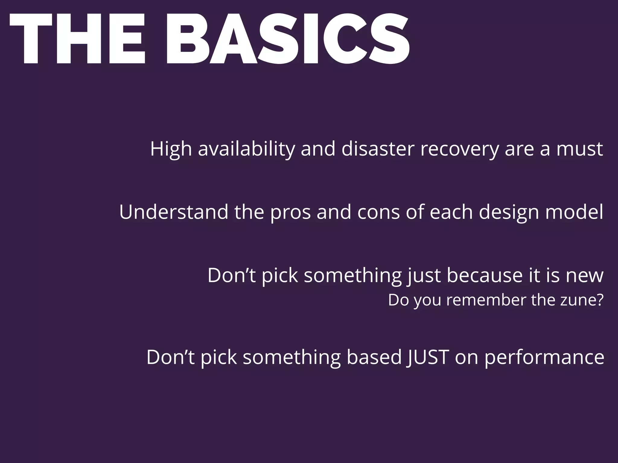 THE BASICS
High availability and disaster recovery are a must
Understand the pros and cons of each design model
Don’t pick something just because it is new
Do you remember the zune?
Don’t pick something based JUST on performance
 