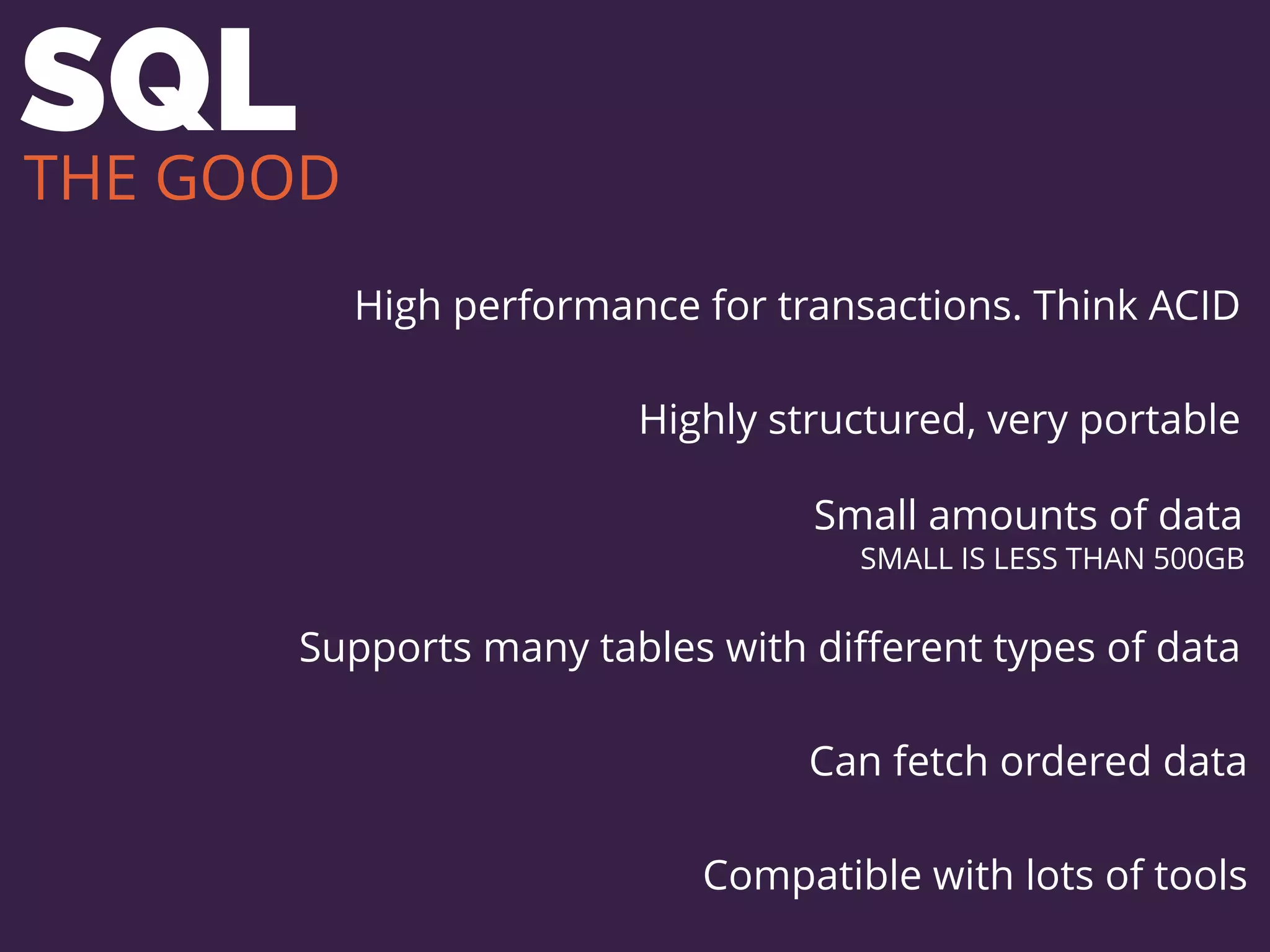 SQL
High performance for transactions. Think ACID
Highly structured, very portable
Small amounts of data
SMALL IS LESS THAN 500GB
Supports many tables with diﬀerent types of data
Can fetch ordered data
Compatible with lots of tools
THE GOOD
 