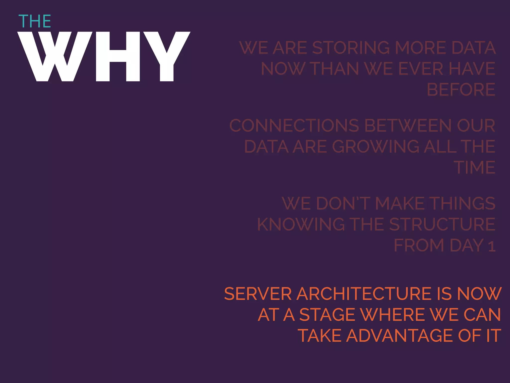 THE
WHY WE ARE STORING MORE DATA
NOW THAN WE EVER HAVE
BEFORE
CONNECTIONS BETWEEN OUR
DATA ARE GROWING ALL THE
TIME
WE DON’T MAKE THINGS
KNOWING THE STRUCTURE
FROM DAY 1
SERVER ARCHITECTURE IS NOW
AT A STAGE WHERE WE CAN
TAKE ADVANTAGE OF IT
 