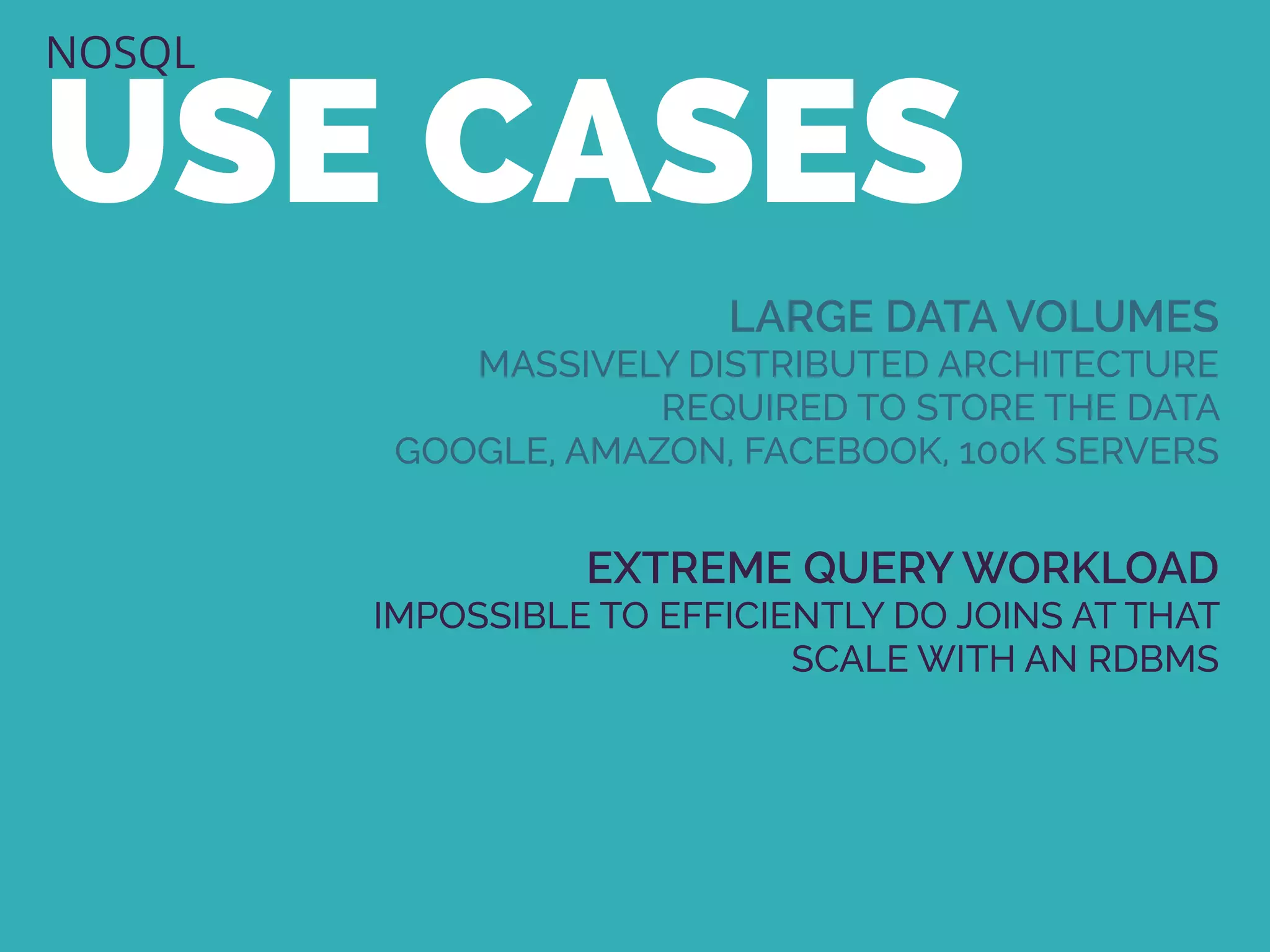 NOSQL
USE CASES
LARGE DATA VOLUMES
MASSIVELY DISTRIBUTED ARCHITECTURE
REQUIRED TO STORE THE DATA
GOOGLE, AMAZON, FACEBOOK, 100K SERVERS
EXTREME QUERY WORKLOAD
IMPOSSIBLE TO EFFICIENTLY DO JOINS AT THAT
SCALE WITH AN RDBMS
 